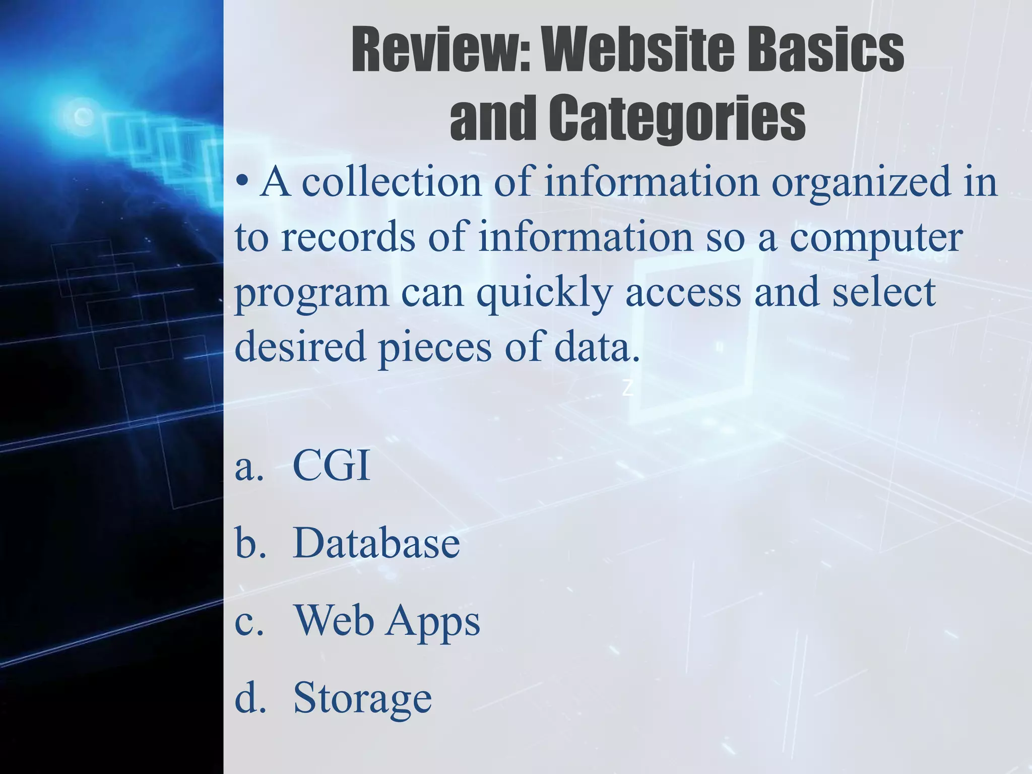 Z
Review: Website Basics
and Categories
• A collection of information organized in
to records of information so a computer
program can quickly access and select
desired pieces of data.
a. CGI
b. Database
c. Web Apps
d. Storage
 