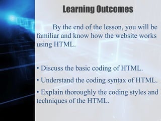 Z
Learning Outcomes
By the end of the lesson, you will be
familiar and know how the website works
using HTML.
• Discuss the basic coding of HTML.
• Understand the coding syntax of HTML.
• Explain thoroughly the coding styles and
techniques of the HTML.
 