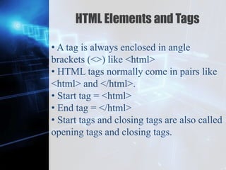 Z
HTML Elements and Tags
• A tag is always enclosed in angle
brackets (<>) like <html>
• HTML tags normally come in pairs like
<html> and </html>.
• Start tag = <html>
• End tag = </html>
• Start tags and closing tags are also called
opening tags and closing tags.
 