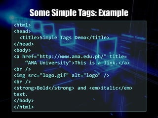 Some Simple Tags: Example
<html>
<head>
<title>Simple Tags Demo</title>
</head>
<body>
<a href="http://www.ama.edu.ph/" title=
“AMA University">This is a link.</a>
<br />
<img src="logo.gif" alt="logo" />
<br />
<strong>Bold</strong> and <em>italic</em>
text.
</body>
</html>
 