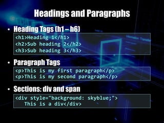 Headings and Paragraphs
• Heading Tags (h1 – h6)
• Paragraph Tags
• Sections: div and span
<p>This is my first paragraph</p>
<p>This is my second paragraph</p>
<h1>Heading 1</h1>
<h2>Sub heading 2</h2>
<h3>Sub heading 3</h3>
<div style="background: skyblue;">
This is a div</div>
 