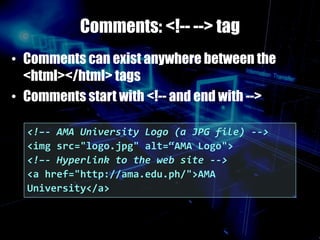 Comments: <!-- --> tag
• Comments can exist anywhere between the
<html></html> tags
• Comments start with <!-- and end with -->
<!–- AMA University Logo (a JPG file) -->
<img src="logo.jpg" alt=“AMA Logo">
<!–- Hyperlink to the web site -->
<a href="http://ama.edu.ph/">AMA
University</a>
 