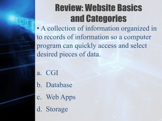 Z
Review: Website Basics
and Categories
• A collection of information organized in
to records of information so a computer
program can quickly access and select
desired pieces of data.
a. CGI
b. Database
c. Web Apps
d. Storage
 