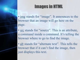 Z
Images in HTML
• img stands for “image”. It announces to the
browser that an image will go here on the
page.
• src stands for “source”. This is an attribute,
a command inside a command. It’s telling the
browser where to go to find the image.
• alt stands for “alternate text”. This tells the
browser that if it can’t find the image, then
just displays this text.
 