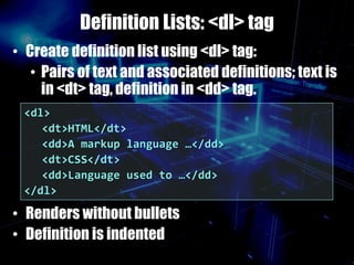 Definition Lists: <dl> tag
• Create definition list using <dl> tag:
• Pairs of text and associated definitions; text is
in <dt> tag, definition in <dd> tag.
• Renders without bullets
• Definition is indented
<dl>
<dt>HTML</dt>
<dd>A markup language …</dd>
<dt>CSS</dt>
<dd>Language used to …</dd>
</dl>
 