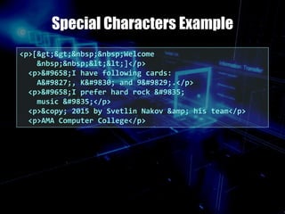 Special Characters Example
<p>[>>&nbsp;&nbsp;Welcome
&nbsp;&nbsp;<<]</p>
<p>►I have following cards:
A♣, K♦ and 9♥.</p>
<p>►I prefer hard rock ♫
music ♫</p>
<p>&copy; 2015 by Svetlin Nakov &amp; his team</p>
<p>AMA Computer College</p>
 