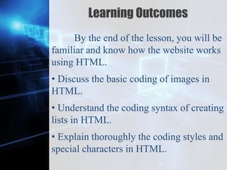 Z
Learning Outcomes
By the end of the lesson, you will be
familiar and know how the website works
using HTML.
• Discuss the basic coding of images in
HTML.
• Understand the coding syntax of creating
lists in HTML.
• Explain thoroughly the coding styles and
special characters in HTML.
 