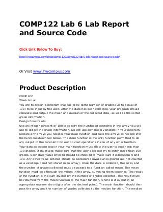 COMP122 Lab 6 Lab Report
and Source Code
Click Link Below To Buy:
http://hwcampus.com/shop/comp-122/comp122-lab-6-lab-report-and-source-code/
Or Visit www.hwcampus.com
Product Description
COMP122
Week 6 iLab
You are to design a program that will allow some number of grades (up to a max of
100) to be input by the user. After the data has been collected, your program should
calculate and output the mean and median of the collected data, as well as the sorted
grade information.
Design Constraints
Use an integer constant of 100 to specify the number of elements in the array you will
use to collect the grade information. Do not use any global variables in your program.
Declare any arrays you need in your main function and pass the arrays as needed into
the functions described below. The main function is the only function permitted to do
any output to the console!!! Do not do cout operations inside of any other function.
Your data collection loop in your main function must allow the user to enter less than
100 grades. It must also make sure that the user does not try to enter more than 100
grades. Each data value entered should be checked to make sure it is between 0 and
100. Any other value entered should be considered invalid and ignored (ie. not counted
as a valid input and not stored in an array). Once the data is collected, the array and
the number of grades collected must be passed to a function called mean. The mean
function must loop through the values in the array, summing them together. The result
of the function is the sum divided by the number of grades collected. The result must
be returned from the mean function to the main function, where is it output in an
appropriate manner (two digits after the decimal point). The main function should then
pass the array and the number of grades collected to the median function. The median
 