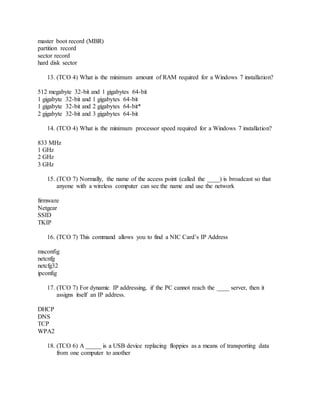 master boot record (MBR)
partition record
sector record
hard disk sector
13. (TCO 4) What is the minimum amount of RAM required for a Windows 7 installation?
512 megabyte 32-bit and 1 gigabytes 64-bit
1 gigabyte 32-bit and 1 gigabytes 64-bit
1 gigabyte 32-bit and 2 gigabytes 64-bit*
2 gigabyte 32-bit and 3 gigabytes 64-bit
14. (TCO 4) What is the minimum processor speed required for a Windows 7 installation?
833 MHz
1 GHz
2 GHz
3 GHz
15. (TCO 7) Normally, the name of the access point (called the ____) is broadcast so that
anyone with a wireless computer can see the name and use the network
firmware
Netgear
SSID
TKIP
16. (TCO 7) This command allows you to find a NIC Card’s IP Address
msconfig
netcnfg
netcfg32
ipconfig
17. (TCO 7) For dynamic IP addressing, if the PC cannot reach the ____ server, then it
assigns itself an IP address.
DHCP
DNS
TCP
WPA2
18. (TCO 6) A _____ is a USB device replacing floppies as a means of transporting data
from one computer to another
 