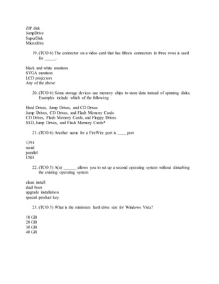 ZIP disk
JumpDrive
SuperDisk
Microdrive
19. (TCO 6) The connector on a video card that has fifteen connectors in three rows is used
for _____.
black and white monitors
SVGA monitors
LCD projectors
Any of the above
20. (TCO 6) Some storage devices use memory chips to store data instead of spinning disks.
Examples include which of the following
Hard Drives, Jump Drives, and CD Drives
Jump Drives, CD Drives, and Flash Memory Cards
CD Drives, Flash Memory Cards, and Floppy Drives
SSD, Jump Drives, and Flash Memory Cards*
21. (TCO 6) Another name for a FireWire port is ____ port
1394
serial
parallel
USB
22. (TCO 5) A(n) ______ allows you to set up a second operating system without disturbing
the existing operating system
clean install
dual boot
upgrade installation
special product key
23. (TCO 5) What is the minimum hard drive size for Windows Vista?
10 GB
20 GB
30 GB
40 GB
 
