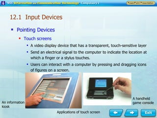 Pointing Devices Touch screens A video display device that has a transparent, touch-sensitive layer Send an electrical signal to the computer to indicate the location at which a finger or a stylus touches. Users can interact with a computer by pressing and dragging icons of figures on a screen. 12.1  Input Devices A handheld game console An information kiosk Applications of touch screen 