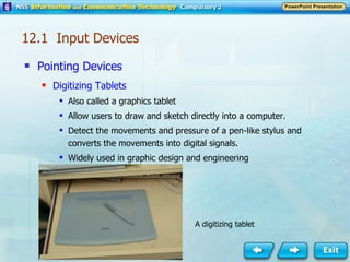 Pointing Devices Digitizing Tablets Also called a graphics tablet Allow users to draw and sketch directly into a computer. Detect the movements and pressure of a pen-like stylus and converts the movements into digital signals. Widely used in graphic design and engineering 12.1  Input Devices A digitizing tablet 