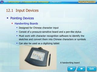 Pointing Devices Handwriting Boards Designed for Chinese character input Consist of a pressure-sensitive board and a pen-like stylus Must work with character recognition software to identify the sketches and convert them into Chinese characters or symbols Can also be used as a digitizing tablet A handwriting board 12.1  Input Devices 