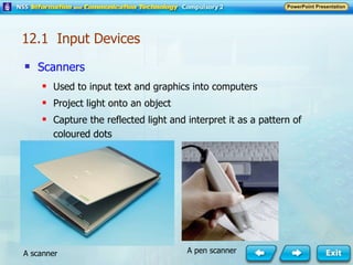 Scanners Used to input text and graphics into computers Project light onto an object Capture the reflected light and interpret it as a pattern of coloured dots A pen scanner A scanner 12.1  Input Devices 