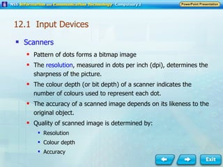 Scanners Pattern of dots forms a bitmap image The  resolution , measured in dots per inch (dpi), determines the sharpness of the picture. The colour depth (or bit depth) of a scanner indicates the number of colours used to represent each dot. The accuracy of a scanned image depends on its likeness to the original object. Quality of scanned image is determined by: Resolution Colour depth Accuracy  12.1  Input Devices 