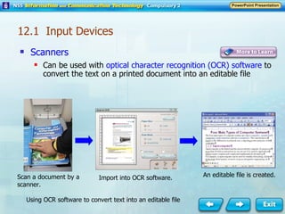 Scanners Can be used with  optical character recognition (OCR) software  to convert the text on a printed document into an editable file Scan a document by a scanner. Import into OCR software. An editable file is created. Using OCR software to convert text into an editable file 12.1  Input Devices 