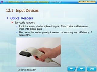 Optical Readers Bar code readers A mini-scanner which capture images of bar codes and translate them into digital data The use of bar codes greatly increase the accuracy and efficiency of data entry. A bar code reader 12.1  Input Devices 