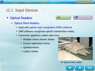 Optical Readers Optical Mark Readers Used with  optical mark recognition (OMR) software OMR software recognizes specific handwritten marks. Commonly applied to collect data from: Multiple choice answer sheets Course registration forms Questionnaires Lottery tickets An optical mark reader 12.1  Input Devices 