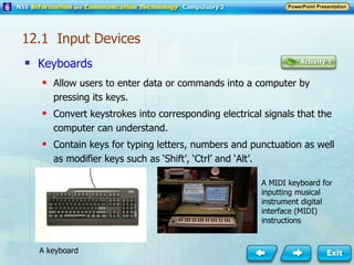 Keyboards Allow users to enter data or commands into a computer by pressing its keys. Convert keystrokes into corresponding electrical signals that the computer can understand. Contain keys for typing letters, numbers and punctuation as well as modifier keys such as ‘Shift’, ‘Ctrl’ and ‘Alt’. 12.1  Input Devices A MIDI keyboard for inputting musical instrument digital interface (MIDI) instructions A keyboard 