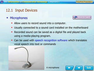 Microphones Allow users to record sound into a computer. Usually connected to a sound card installed on the motherboard Recorded sound can be saved as a digital file and played back using a media-playing program. Can be used with  speech recognition software  which translates vocal speech into text or commands 12.1  Input Devices A microphone 