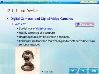 Digital Cameras and Digital Video Cameras Web cam Special type of  digital cameras Usually connected to a computer Images captured can be stored in a computer. Commonly used for video conferencing and remote surveillance via a computer network. 12.1  Input Devices A web cam 