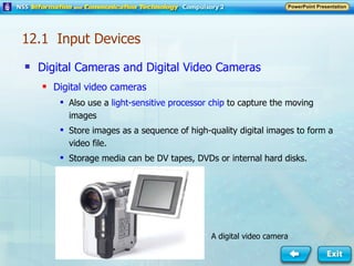 Digital Cameras and Digital Video Cameras Digital video cameras Also use a  light-sensitive processor chip  to capture the moving images Store images as a sequence of high-quality digital images to form a video file. Storage media can be DV tapes, DVDs or internal hard disks. A digital video camera 12.1  Input Devices 