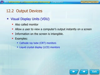 Visual Display Units (VDU) Also called monitor Allow a user to view a computer’s output instantly on a screen Information on the screen is intangible. Examples: Cathode ray tube (CRT) monitors Liquid crystal display (LCD) monitors 12.2  Output Devices 