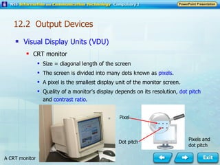 Visual Display Units (VDU) CRT monitor Size = diagonal length of the screen The screen is divided into many dots known as  pixels . A pixel is the smallest display unit of the monitor screen. Quality of a monitor’s display depends on its resolution,  dot pitch  and  contrast ratio . A CRT monitor Pixel  Dot pitch Pixels and dot pitch 12.2  Output Devices 