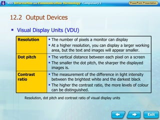 Visual Display Units (VDU) Resolution, dot pitch and contrast ratio of visual display units 12.2  Output Devices Resolution The number of pixels a monitor can display At a higher resolution, you can display a larger working area, but the text and images will appear smaller. Dot pitch The vertical distance between each pixel on a screen The smaller the dot pitch, the sharper the displayed images is. Contrast ratio The measurement of the difference in light intensity between the brightest white and the darkest black The higher the contrast ratio, the more levels of colour can be distinguished. 