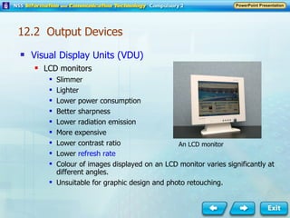 Visual Display Units (VDU) LCD monitors Slimmer Lighter Lower power consumption Better sharpness Lower radiation emission More expensive Lower contrast ratio Lower  refresh rate Colour of images displayed on an LCD monitor varies significantly at different angles. Unsuitable for graphic design and photo retouching. An LCD monitor 12.2  Output Devices 
