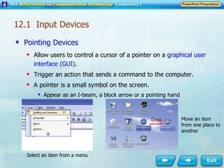 Pointing Devices Allow users to control a cursor of a pointer on a  graphical user interface (GUI) . Trigger an action that sends a command to the computer. A pointer is a small symbol on the screen. Appear as an I-beam, a block arrow or a pointing hand Select an item from a menu Move an item from one place to another Drag 12.1  Input Devices 