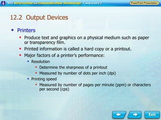 Printers Produce text and graphics on a physical medium such as paper or transparency film. Printed information is called a hard copy or a printout. Major factors of a printer’s performance: Resolution Determine the sharpness of a printout Measured by number of dots per inch (dpi) Printing speed Measured by number of pages per minute (ppm) or characters per second (cps) 12.2  Output Devices 