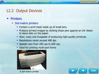 Printers Dot-matrix printers Contain a print head made up of small pins. Produce printed images by striking those pins against an ink ribbon to leave dots on the paper. Slow, noisy and incapable of producing high-quality printouts Resolutions rarely exceed 480 dpi. Speeds vary from 200 cps to 600 cps. Ideal for printing multi-part forms A dot-matrix printer 12.2  Output Devices 