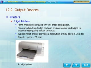 Printers Inkjet Printers Form images by spraying tiny ink drops onto paper. Can use a black cartridge and one or more colour cartridges to produce high-quality colour printouts. Typical inkjet printer provides a resolution of 600 dpi to 5,760 dpi. Speed: 1 ppm – 27 ppm An inkjet printer 12.2  Output Devices 