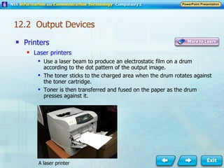 Printers Laser printers Use a laser beam to produce an electrostatic film on a drum according to the dot pattern of the output image. The toner sticks to the charged area when the drum rotates against the toner cartridge. Toner is then transferred and fused on the paper as the drum presses against it. A laser printer 12.2  Output Devices 