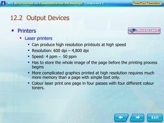 Printers Laser printers Can produce high resolution printouts at high speed Resolution: 600 dpi – 4,800 dpi Speed: 4 ppm  –  50 ppm Has to store the whole image of the page before the printing process begins More complicated graphics printed at high resolution requires much more memory than a page with simple text only. Colour laser print one page in four passes with four different colour toners. 12.2  Output Devices 