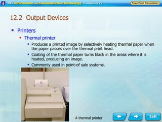 Printers Thermal printer Produces a printed image by selectively heating thermal paper when the paper passes over the thermal print head. Coating of the thermal paper turns black in the areas where it is heated, producing an image. Commonly used in point-of sale systems. A thermal printer 12.2  Output Devices 