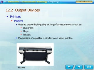 Printers Plotters Used to create high-quality or large-format printouts such as: Blueprints  Maps  Posters  Mechanism of a plotter is similar to an inkjet printer. Plotters 12.2  Output Devices 