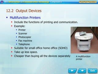 Multifunction Printers Include the functions of printing and communication. Example: Printer Scanner Photocopier Fax machine Telephone Suitable for small office home office (SOHO) Take up less space. Cheaper than buying all the devices separately A multifunction printer 12.2  Output Devices 