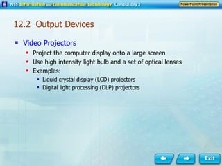 Video Projectors Project the computer display onto a large screen Use high intensity light bulb and a set of optical lenses Examples: Liquid crystal display (LCD) projectors Digital light processing (DLP) projectors 12.2  Output Devices 