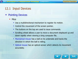 Pointing Devices Mice Use a multidirectional mechanism to register its motion. Control the movement of the screen pointer. The buttons on the top are used to issue commands. Scrolling wheel allows a user to move a document displayed up and down rapidly when viewing a long computer file. Mechanical mouse  has a ball on its underside and tracks the direction in which the ball is rolling. Optical mouse  has an optical sensor which detects its movement accurately. 12.1  Input Devices 