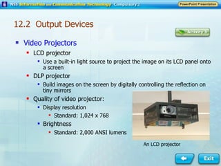 Video Projectors LCD projector Use a built-in light source to project the image on its LCD panel onto a screen DLP projector Build images on the screen by digitally controlling the reflection on tiny mirrors Quality of video projector: Display resolution Standard: 1,024 x 768 Brightness  Standard: 2,000 ANSI lumens An LCD projector 12.2  Output Devices 