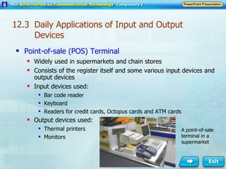 12.3  Daily Applications of Input and Output Devices Point-of-sale (POS) Terminal Widely used in supermarkets and chain stores Consists of the register itself and some various input devices and output devices Input devices used: Bar code reader Keyboard Readers for credit cards, Octopus cards and ATM cards Output devices used: Thermal printers Monitors A point-of-sale terminal in a supermarket 