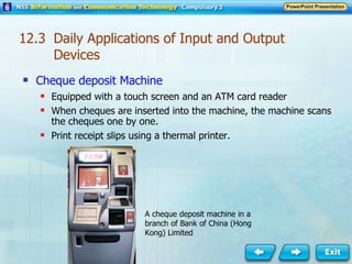 Cheque deposit Machine Equipped with a touch screen and an ATM card reader When cheques are inserted into the machine, the machine scans the cheques one by one. Print receipt slips using a thermal printer. A cheque deposit machine in a branch of Bank of China (Hong Kong) Limited 12.3  Daily Applications of Input and Output Devices 