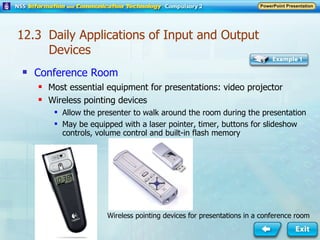 Conference Room Most essential equipment for presentations: video projector Wireless pointing devices  Allow the presenter to walk around the room during the presentation May be equipped with a laser pointer, timer, buttons for slideshow controls, volume control and built-in flash memory Wireless pointing devices for presentations in a conference room 12.3  Daily Applications of Input and Output Devices 