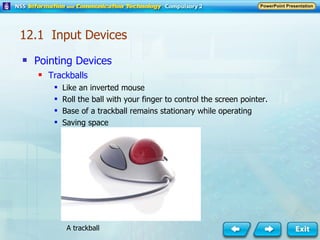 Pointing Devices Trackballs Like an inverted mouse Roll the ball with your finger to control the screen pointer. Base of a trackball remains stationary while operating Saving space A trackball 12.1  Input Devices 