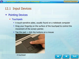Pointing Devices Touchpads A touch-sensitive plate, usually found on a notebook computer Drag your fingertip on the surface of the touchpad to control the movement of the screen pointer. Tap the pad = click the buttons on a mouse A touchpad 12.1  Input Devices 