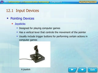 Pointing Devices Joysticks Designed for playing computer games Has a vertical lever that controls the movement of the pointer Usually include trigger buttons for performing certain actions in computer games A joystick 12.1  Input Devices 