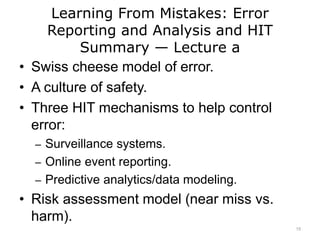 Learning From Mistakes: Error
Reporting and Analysis and HIT
Summary — Lecture a
• Swiss cheese model of error.
• A culture of safety.
• Three HIT mechanisms to help control
error:
– Surveillance systems.
– Online event reporting.
– Predictive analytics/data modeling.
• Risk assessment model (near miss vs.
harm).
15
 
