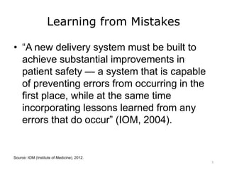 Learning from Mistakes
• “A new delivery system must be built to
achieve substantial improvements in
patient safety — a system that is capable
of preventing errors from occurring in the
first place, while at the same time
incorporating lessons learned from any
errors that do occur” (IOM, 2004).
Source: IOM (Institute of Medicine), 2012.
3
 